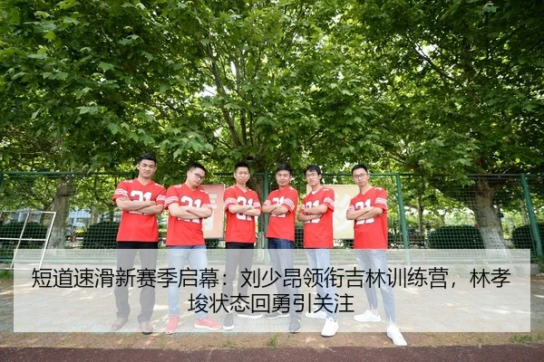 短道速滑新赛季启幕：刘少昂领衔吉林训练营，林孝埈状态回勇引关注