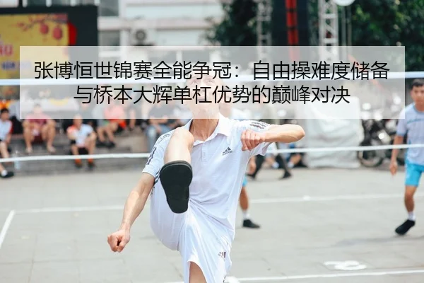张博恒世锦赛全能争冠：自由操难度储备与桥本大辉单杠优势的巅峰对决
