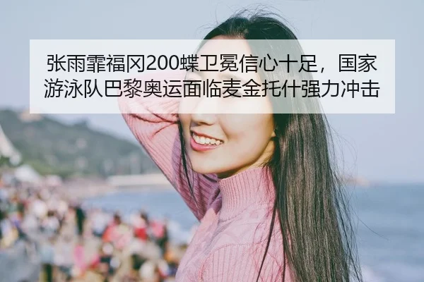 张雨霏福冈200蝶卫冕信心十足，国家游泳队巴黎奥运面临麦金托什强力冲击